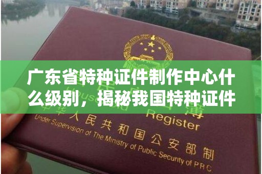 哈尔滨广东省特种证件制作中心什么级别，揭秘我国特种证件管理与安全体系